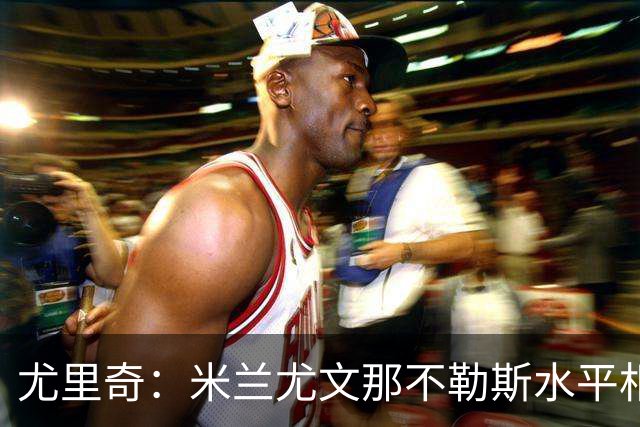 尤里奇：米兰尤文那不勒斯水平相当 谁夺冠看表现